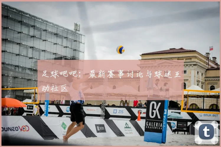 足球吧吧：最新赛事讨论与球迷互动社区