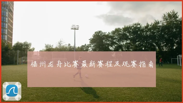 福州龙舟比赛最新赛程及观赛指南